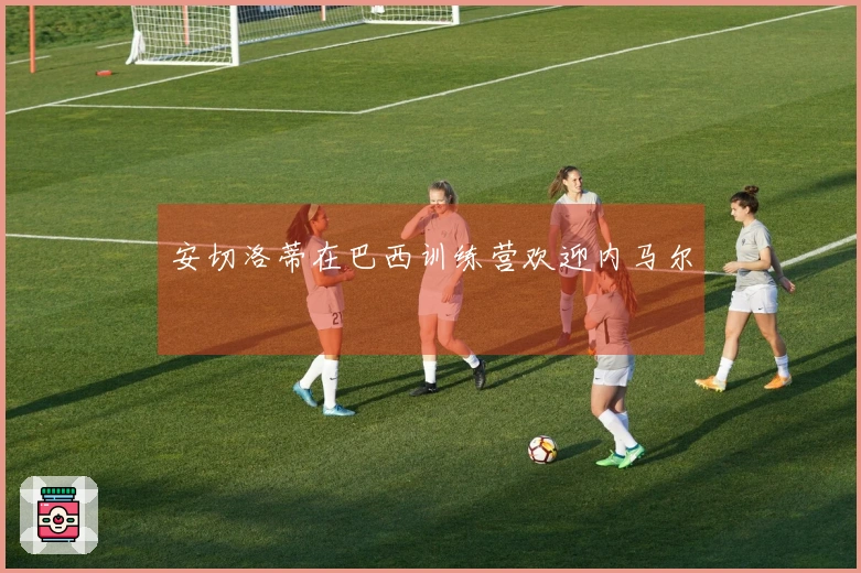 安切洛蒂在巴西训练营欢迎内马尔