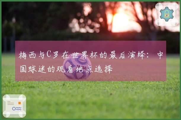 梅西与C罗在世界杯的最后演绎：中国球迷的观看地点选择