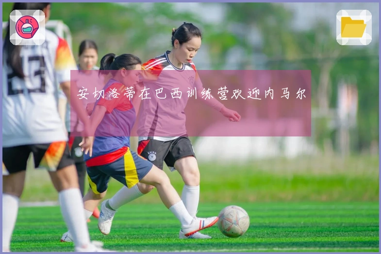 安切洛蒂在巴西训练营欢迎内马尔